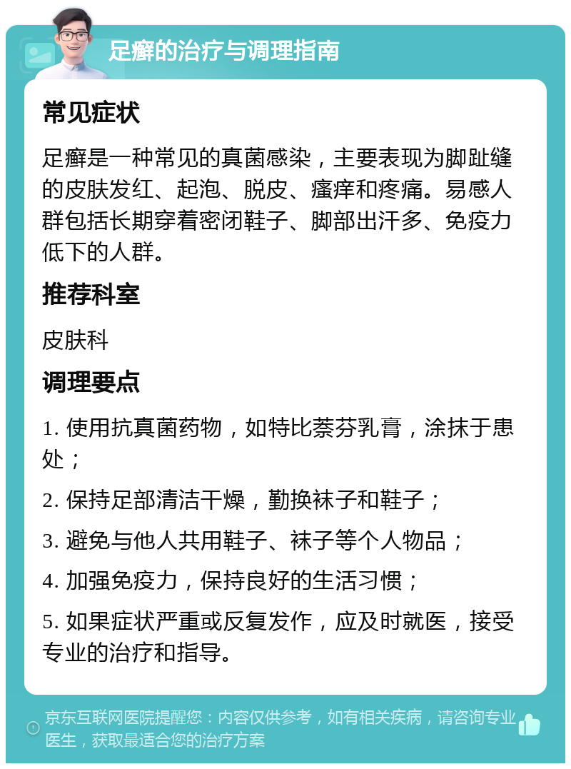 足癣的治疗与调理指南 常见症状 足癣是一种常见的真菌感染，主要表现为脚趾缝的皮肤发红、起泡、脱皮、瘙痒和疼痛。易感人群包括长期穿着密闭鞋子、脚部出汗多、免疫力低下的人群。 推荐科室 皮肤科 调理要点 1. 使用抗真菌药物，如特比萘芬乳膏，涂抹于患处； 2. 保持足部清洁干燥，勤换袜子和鞋子； 3. 避免与他人共用鞋子、袜子等个人物品； 4. 加强免疫力，保持良好的生活习惯； 5. 如果症状严重或反复发作，应及时就医，接受专业的治疗和指导。