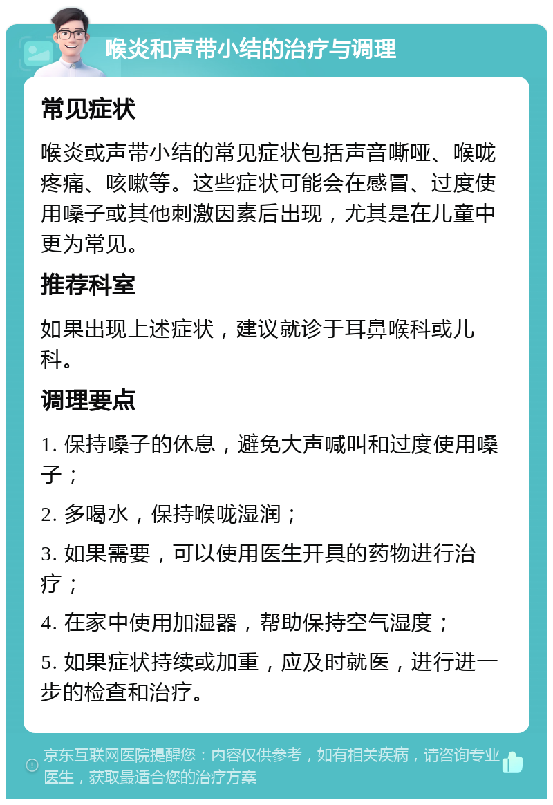 喉炎和声带小结的治疗与调理 常见症状 喉炎或声带小结的常见症状包括声音嘶哑、喉咙疼痛、咳嗽等。这些症状可能会在感冒、过度使用嗓子或其他刺激因素后出现，尤其是在儿童中更为常见。 推荐科室 如果出现上述症状，建议就诊于耳鼻喉科或儿科。 调理要点 1. 保持嗓子的休息，避免大声喊叫和过度使用嗓子； 2. 多喝水，保持喉咙湿润； 3. 如果需要，可以使用医生开具的药物进行治疗； 4. 在家中使用加湿器，帮助保持空气湿度； 5. 如果症状持续或加重，应及时就医，进行进一步的检查和治疗。