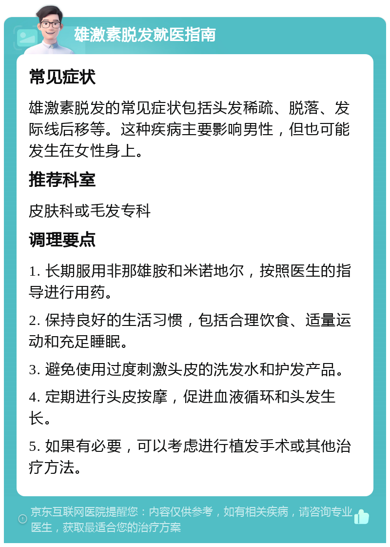 雄激素脱发就医指南 常见症状 雄激素脱发的常见症状包括头发稀疏、脱落、发际线后移等。这种疾病主要影响男性，但也可能发生在女性身上。 推荐科室 皮肤科或毛发专科 调理要点 1. 长期服用非那雄胺和米诺地尔，按照医生的指导进行用药。 2. 保持良好的生活习惯，包括合理饮食、适量运动和充足睡眠。 3. 避免使用过度刺激头皮的洗发水和护发产品。 4. 定期进行头皮按摩，促进血液循环和头发生长。 5. 如果有必要，可以考虑进行植发手术或其他治疗方法。