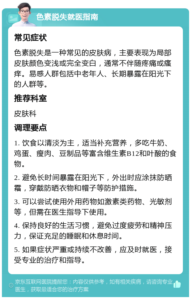 色素脱失就医指南 常见症状 色素脱失是一种常见的皮肤病，主要表现为局部皮肤颜色变浅或完全变白，通常不伴随疼痛或瘙痒。易感人群包括中老年人、长期暴露在阳光下的人群等。 推荐科室 皮肤科 调理要点 1. 饮食以清淡为主，适当补充营养，多吃牛奶、鸡蛋、瘦肉、豆制品等富含维生素B12和叶酸的食物。 2. 避免长时间暴露在阳光下，外出时应涂抹防晒霜，穿戴防晒衣物和帽子等防护措施。 3. 可以尝试使用外用药物如激素类药物、光敏剂等，但需在医生指导下使用。 4. 保持良好的生活习惯，避免过度疲劳和精神压力，保证充足的睡眠和休息时间。 5. 如果症状严重或持续不改善，应及时就医，接受专业的治疗和指导。