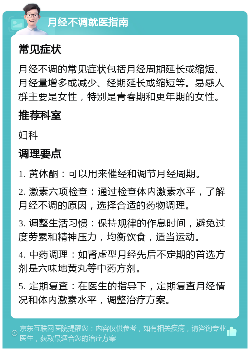 月经不调就医指南 常见症状 月经不调的常见症状包括月经周期延长或缩短、月经量增多或减少、经期延长或缩短等。易感人群主要是女性，特别是青春期和更年期的女性。 推荐科室 妇科 调理要点 1. 黄体酮：可以用来催经和调节月经周期。 2. 激素六项检查：通过检查体内激素水平，了解月经不调的原因，选择合适的药物调理。 3. 调整生活习惯：保持规律的作息时间，避免过度劳累和精神压力，均衡饮食，适当运动。 4. 中药调理：如肾虚型月经先后不定期的首选方剂是六味地黄丸等中药方剂。 5. 定期复查：在医生的指导下，定期复查月经情况和体内激素水平，调整治疗方案。