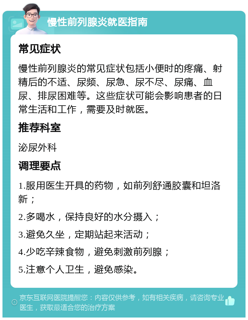 慢性前列腺炎就医指南 常见症状 慢性前列腺炎的常见症状包括小便时的疼痛、射精后的不适、尿频、尿急、尿不尽、尿痛、血尿、排尿困难等。这些症状可能会影响患者的日常生活和工作，需要及时就医。 推荐科室 泌尿外科 调理要点 1.服用医生开具的药物，如前列舒通胶囊和坦洛新； 2.多喝水，保持良好的水分摄入； 3.避免久坐，定期站起来活动； 4.少吃辛辣食物，避免刺激前列腺； 5.注意个人卫生，避免感染。