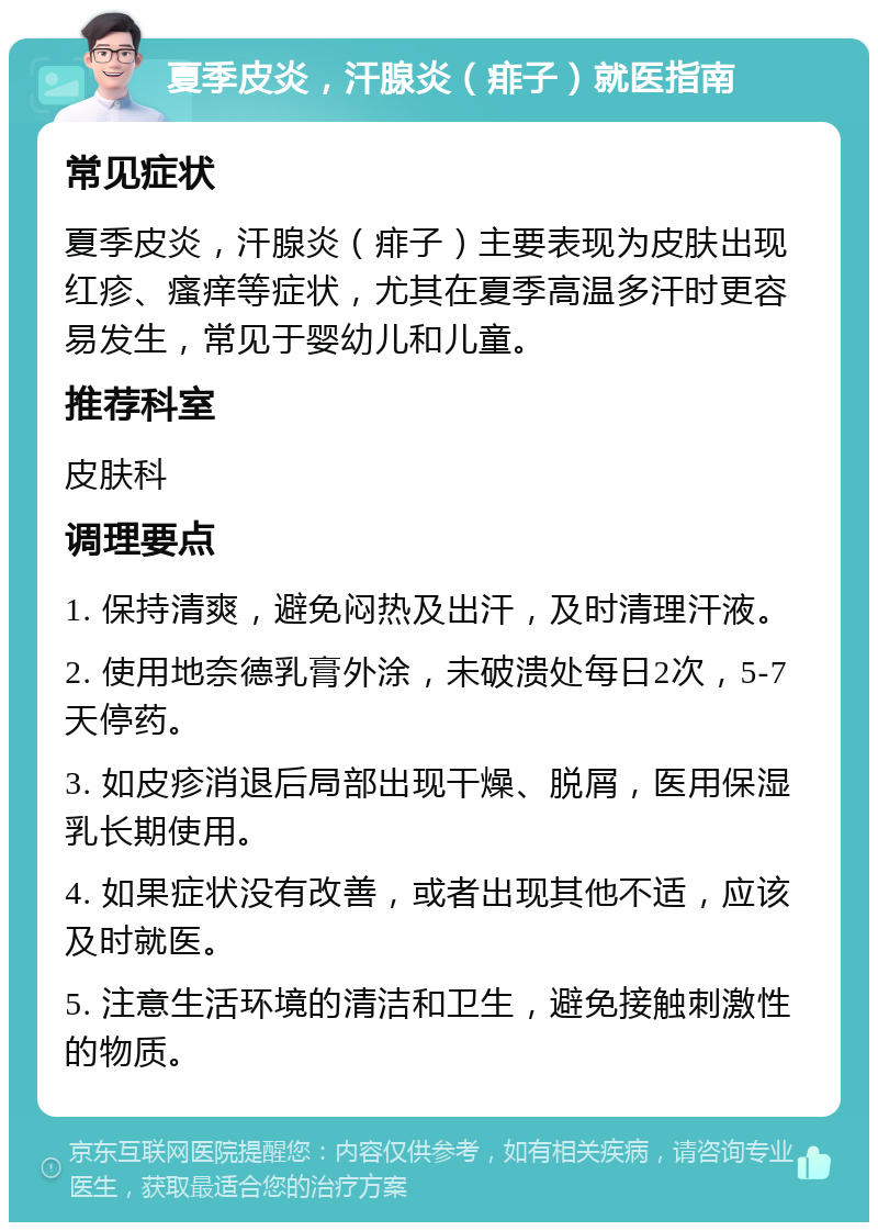 夏季皮炎，汗腺炎（痱子）就医指南 常见症状 夏季皮炎，汗腺炎（痱子）主要表现为皮肤出现红疹、瘙痒等症状，尤其在夏季高温多汗时更容易发生，常见于婴幼儿和儿童。 推荐科室 皮肤科 调理要点 1. 保持清爽，避免闷热及出汗，及时清理汗液。 2. 使用地奈德乳膏外涂，未破溃处每日2次，5-7天停药。 3. 如皮疹消退后局部出现干燥、脱屑，医用保湿乳长期使用。 4. 如果症状没有改善，或者出现其他不适，应该及时就医。 5. 注意生活环境的清洁和卫生，避免接触刺激性的物质。