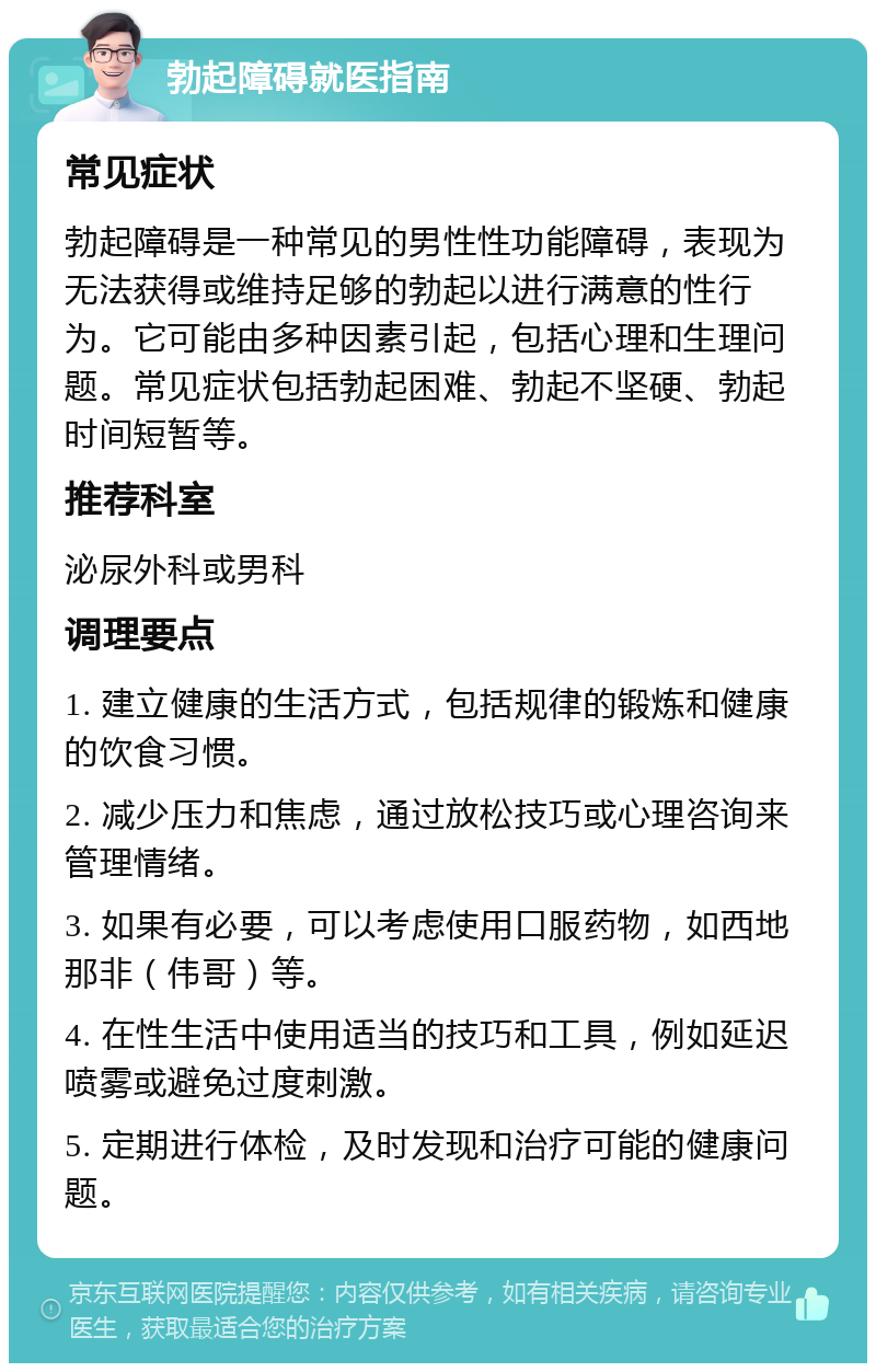 勃起障碍就医指南 常见症状 勃起障碍是一种常见的男性性功能障碍，表现为无法获得或维持足够的勃起以进行满意的性行为。它可能由多种因素引起，包括心理和生理问题。常见症状包括勃起困难、勃起不坚硬、勃起时间短暂等。 推荐科室 泌尿外科或男科 调理要点 1. 建立健康的生活方式，包括规律的锻炼和健康的饮食习惯。 2. 减少压力和焦虑，通过放松技巧或心理咨询来管理情绪。 3. 如果有必要，可以考虑使用口服药物，如西地那非（伟哥）等。 4. 在性生活中使用适当的技巧和工具，例如延迟喷雾或避免过度刺激。 5. 定期进行体检，及时发现和治疗可能的健康问题。