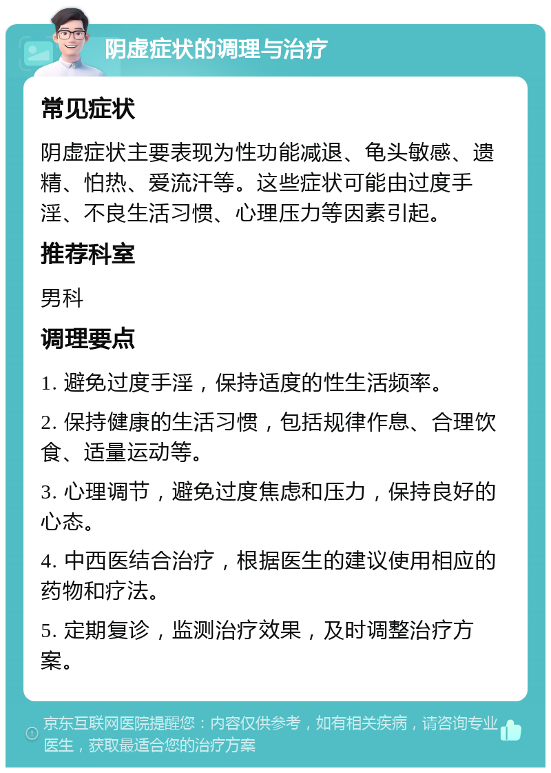 阴虚症状的调理与治疗 常见症状 阴虚症状主要表现为性功能减退、龟头敏感、遗精、怕热、爱流汗等。这些症状可能由过度手淫、不良生活习惯、心理压力等因素引起。 推荐科室 男科 调理要点 1. 避免过度手淫，保持适度的性生活频率。 2. 保持健康的生活习惯，包括规律作息、合理饮食、适量运动等。 3. 心理调节，避免过度焦虑和压力，保持良好的心态。 4. 中西医结合治疗，根据医生的建议使用相应的药物和疗法。 5. 定期复诊，监测治疗效果，及时调整治疗方案。