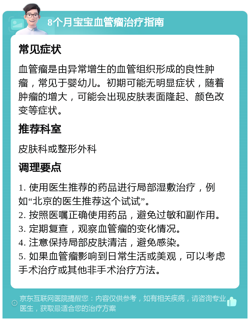 8个月宝宝血管瘤治疗指南 常见症状 血管瘤是由异常增生的血管组织形成的良性肿瘤，常见于婴幼儿。初期可能无明显症状，随着肿瘤的增大，可能会出现皮肤表面隆起、颜色改变等症状。 推荐科室 皮肤科或整形外科 调理要点 1. 使用医生推荐的药品进行局部湿敷治疗，例如“北京的医生推荐这个试试”。 2. 按照医嘱正确使用药品，避免过敏和副作用。 3. 定期复查，观察血管瘤的变化情况。 4. 注意保持局部皮肤清洁，避免感染。 5. 如果血管瘤影响到日常生活或美观，可以考虑手术治疗或其他非手术治疗方法。