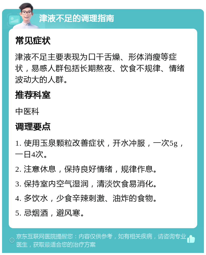 津液不足的调理指南 常见症状 津液不足主要表现为口干舌燥、形体消瘦等症状，易感人群包括长期熬夜、饮食不规律、情绪波动大的人群。 推荐科室 中医科 调理要点 1. 使用玉泉颗粒改善症状，开水冲服，一次5g，一日4次。 2. 注意休息，保持良好情绪，规律作息。 3. 保持室内空气湿润，清淡饮食易消化。 4. 多饮水，少食辛辣刺激、油炸的食物。 5. 忌烟酒，避风寒。