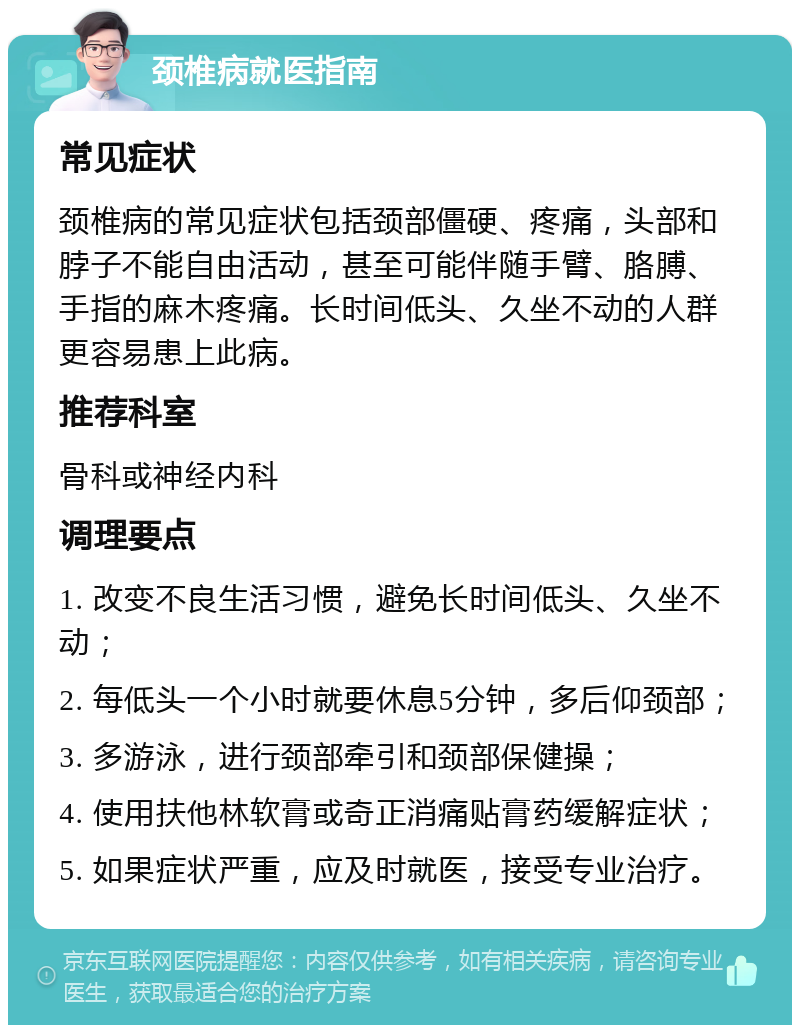 颈椎病就医指南 常见症状 颈椎病的常见症状包括颈部僵硬、疼痛，头部和脖子不能自由活动，甚至可能伴随手臂、胳膊、手指的麻木疼痛。长时间低头、久坐不动的人群更容易患上此病。 推荐科室 骨科或神经内科 调理要点 1. 改变不良生活习惯，避免长时间低头、久坐不动； 2. 每低头一个小时就要休息5分钟，多后仰颈部； 3. 多游泳，进行颈部牵引和颈部保健操； 4. 使用扶他林软膏或奇正消痛贴膏药缓解症状； 5. 如果症状严重，应及时就医，接受专业治疗。