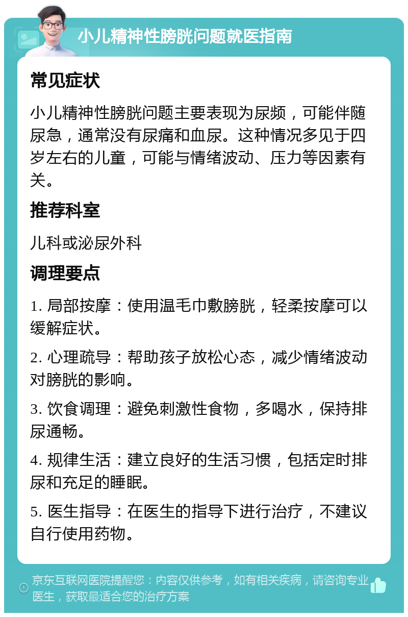 小儿精神性膀胱问题就医指南 常见症状 小儿精神性膀胱问题主要表现为尿频，可能伴随尿急，通常没有尿痛和血尿。这种情况多见于四岁左右的儿童，可能与情绪波动、压力等因素有关。 推荐科室 儿科或泌尿外科 调理要点 1. 局部按摩：使用温毛巾敷膀胱，轻柔按摩可以缓解症状。 2. 心理疏导：帮助孩子放松心态，减少情绪波动对膀胱的影响。 3. 饮食调理：避免刺激性食物，多喝水，保持排尿通畅。 4. 规律生活：建立良好的生活习惯，包括定时排尿和充足的睡眠。 5. 医生指导：在医生的指导下进行治疗，不建议自行使用药物。