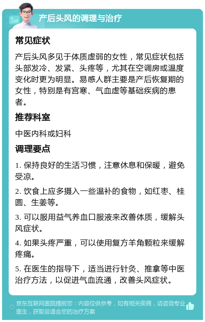 产后头风的调理与治疗 常见症状 产后头风多见于体质虚弱的女性，常见症状包括头部发冷、发紧、头疼等，尤其在空调房或温度变化时更为明显。易感人群主要是产后恢复期的女性，特别是有宫寒、气血虚等基础疾病的患者。 推荐科室 中医内科或妇科 调理要点 1. 保持良好的生活习惯，注意休息和保暖，避免受凉。 2. 饮食上应多摄入一些温补的食物，如红枣、桂圆、生姜等。 3. 可以服用益气养血口服液来改善体质，缓解头风症状。 4. 如果头疼严重，可以使用复方羊角颗粒来缓解疼痛。 5. 在医生的指导下，适当进行针灸、推拿等中医治疗方法，以促进气血流通，改善头风症状。