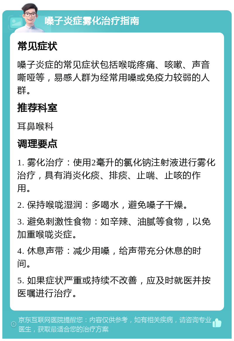 嗓子炎症雾化治疗指南 常见症状 嗓子炎症的常见症状包括喉咙疼痛、咳嗽、声音嘶哑等，易感人群为经常用嗓或免疫力较弱的人群。 推荐科室 耳鼻喉科 调理要点 1. 雾化治疗：使用2毫升的氯化钠注射液进行雾化治疗，具有消炎化痰、排痰、止喘、止咳的作用。 2. 保持喉咙湿润：多喝水，避免嗓子干燥。 3. 避免刺激性食物：如辛辣、油腻等食物，以免加重喉咙炎症。 4. 休息声带：减少用嗓，给声带充分休息的时间。 5. 如果症状严重或持续不改善，应及时就医并按医嘱进行治疗。