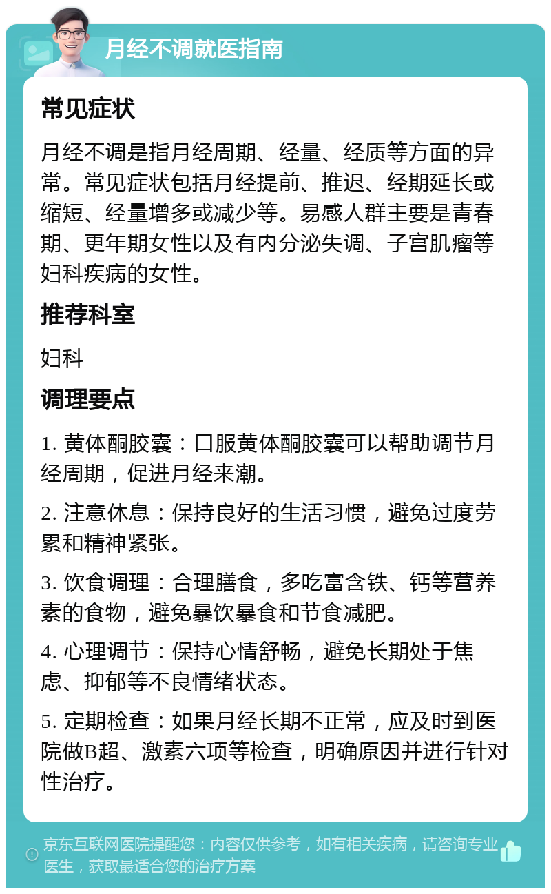 月经不调就医指南 常见症状 月经不调是指月经周期、经量、经质等方面的异常。常见症状包括月经提前、推迟、经期延长或缩短、经量增多或减少等。易感人群主要是青春期、更年期女性以及有内分泌失调、子宫肌瘤等妇科疾病的女性。 推荐科室 妇科 调理要点 1. 黄体酮胶囊：口服黄体酮胶囊可以帮助调节月经周期，促进月经来潮。 2. 注意休息：保持良好的生活习惯，避免过度劳累和精神紧张。 3. 饮食调理：合理膳食，多吃富含铁、钙等营养素的食物，避免暴饮暴食和节食减肥。 4. 心理调节：保持心情舒畅，避免长期处于焦虑、抑郁等不良情绪状态。 5. 定期检查：如果月经长期不正常，应及时到医院做B超、激素六项等检查，明确原因并进行针对性治疗。