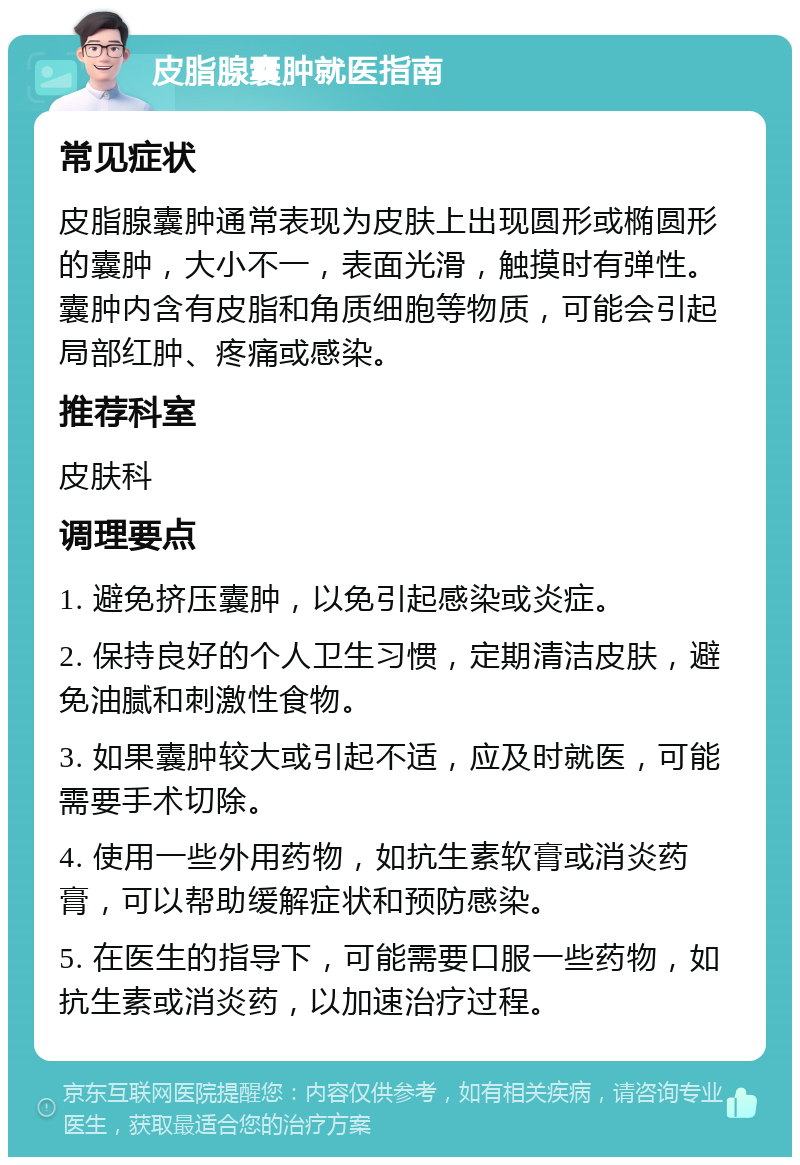 皮脂腺囊肿就医指南 常见症状 皮脂腺囊肿通常表现为皮肤上出现圆形或椭圆形的囊肿，大小不一，表面光滑，触摸时有弹性。囊肿内含有皮脂和角质细胞等物质，可能会引起局部红肿、疼痛或感染。 推荐科室 皮肤科 调理要点 1. 避免挤压囊肿，以免引起感染或炎症。 2. 保持良好的个人卫生习惯，定期清洁皮肤，避免油腻和刺激性食物。 3. 如果囊肿较大或引起不适，应及时就医，可能需要手术切除。 4. 使用一些外用药物，如抗生素软膏或消炎药膏，可以帮助缓解症状和预防感染。 5. 在医生的指导下，可能需要口服一些药物，如抗生素或消炎药，以加速治疗过程。