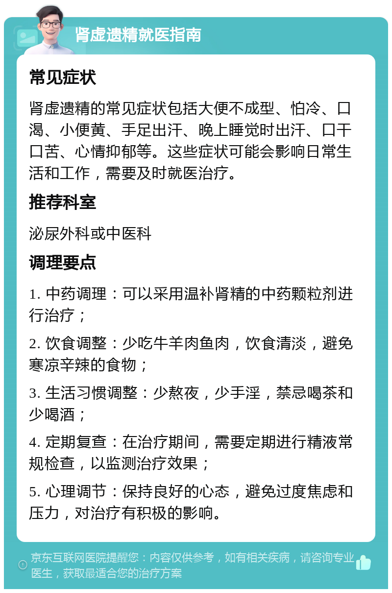 肾虚遗精就医指南 常见症状 肾虚遗精的常见症状包括大便不成型、怕冷、口渴、小便黄、手足出汗、晚上睡觉时出汗、口干口苦、心情抑郁等。这些症状可能会影响日常生活和工作，需要及时就医治疗。 推荐科室 泌尿外科或中医科 调理要点 1. 中药调理：可以采用温补肾精的中药颗粒剂进行治疗； 2. 饮食调整：少吃牛羊肉鱼肉，饮食清淡，避免寒凉辛辣的食物； 3. 生活习惯调整：少熬夜，少手淫，禁忌喝茶和少喝酒； 4. 定期复查：在治疗期间，需要定期进行精液常规检查，以监测治疗效果； 5. 心理调节：保持良好的心态，避免过度焦虑和压力，对治疗有积极的影响。