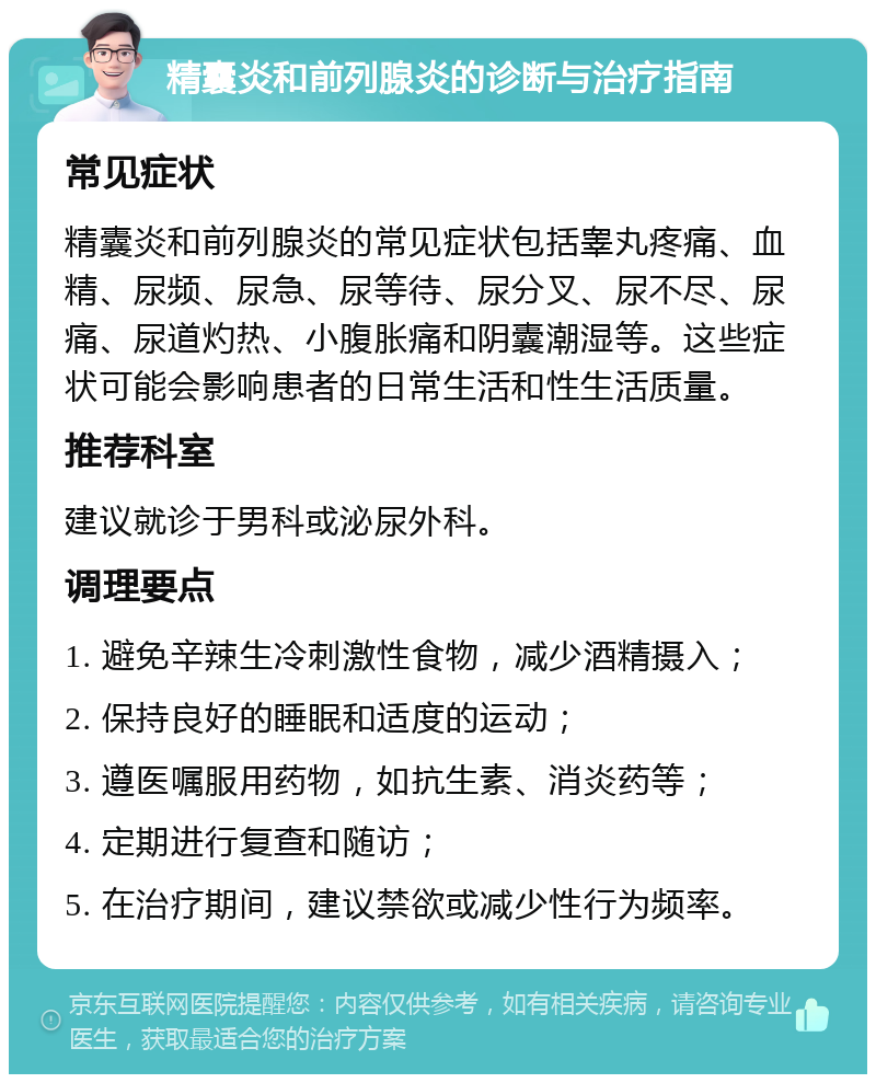 精囊炎和前列腺炎的诊断与治疗指南 常见症状 精囊炎和前列腺炎的常见症状包括睾丸疼痛、血精、尿频、尿急、尿等待、尿分叉、尿不尽、尿痛、尿道灼热、小腹胀痛和阴囊潮湿等。这些症状可能会影响患者的日常生活和性生活质量。 推荐科室 建议就诊于男科或泌尿外科。 调理要点 1. 避免辛辣生冷刺激性食物，减少酒精摄入； 2. 保持良好的睡眠和适度的运动； 3. 遵医嘱服用药物，如抗生素、消炎药等； 4. 定期进行复查和随访； 5. 在治疗期间，建议禁欲或减少性行为频率。