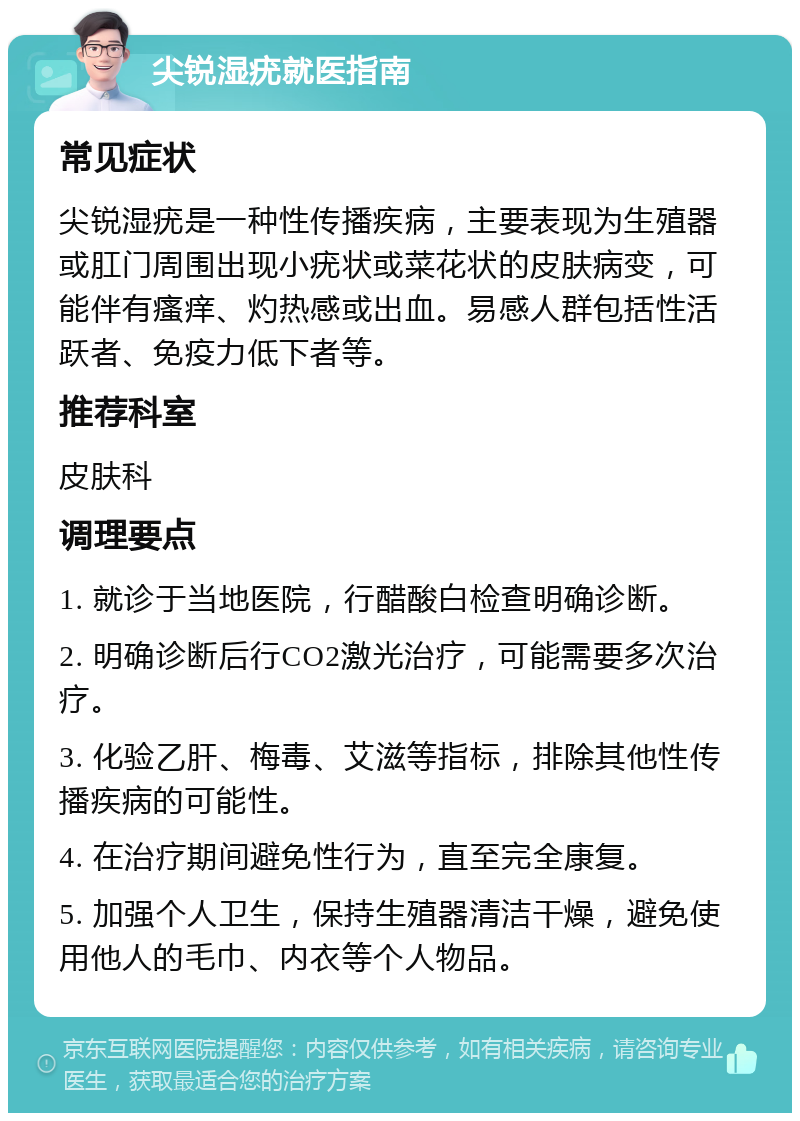 尖锐湿疣就医指南 常见症状 尖锐湿疣是一种性传播疾病，主要表现为生殖器或肛门周围出现小疣状或菜花状的皮肤病变，可能伴有瘙痒、灼热感或出血。易感人群包括性活跃者、免疫力低下者等。 推荐科室 皮肤科 调理要点 1. 就诊于当地医院，行醋酸白检查明确诊断。 2. 明确诊断后行CO2激光治疗，可能需要多次治疗。 3. 化验乙肝、梅毒、艾滋等指标，排除其他性传播疾病的可能性。 4. 在治疗期间避免性行为，直至完全康复。 5. 加强个人卫生，保持生殖器清洁干燥，避免使用他人的毛巾、内衣等个人物品。