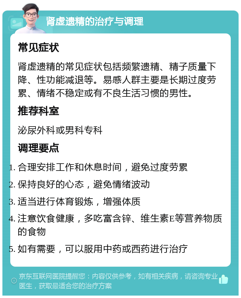 肾虚遗精的治疗与调理 常见症状 肾虚遗精的常见症状包括频繁遗精、精子质量下降、性功能减退等。易感人群主要是长期过度劳累、情绪不稳定或有不良生活习惯的男性。 推荐科室 泌尿外科或男科专科 调理要点 合理安排工作和休息时间，避免过度劳累 保持良好的心态，避免情绪波动 适当进行体育锻炼，增强体质 注意饮食健康，多吃富含锌、维生素E等营养物质的食物 如有需要，可以服用中药或西药进行治疗