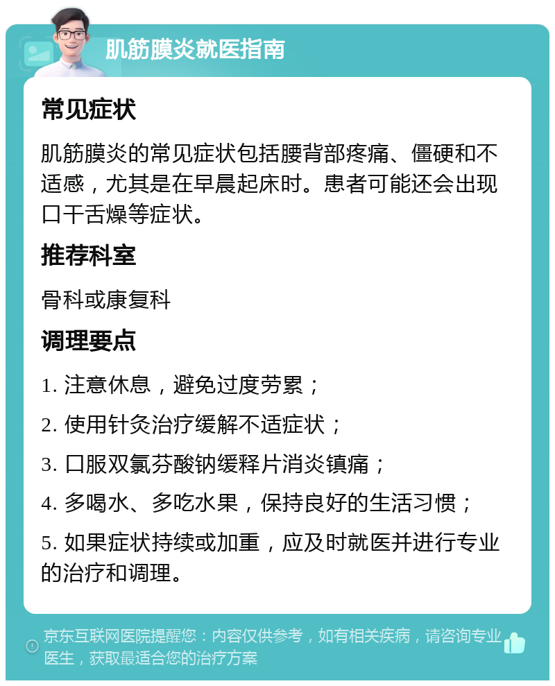 肌筋膜炎就医指南 常见症状 肌筋膜炎的常见症状包括腰背部疼痛、僵硬和不适感，尤其是在早晨起床时。患者可能还会出现口干舌燥等症状。 推荐科室 骨科或康复科 调理要点 1. 注意休息，避免过度劳累； 2. 使用针灸治疗缓解不适症状； 3. 口服双氯芬酸钠缓释片消炎镇痛； 4. 多喝水、多吃水果，保持良好的生活习惯； 5. 如果症状持续或加重，应及时就医并进行专业的治疗和调理。