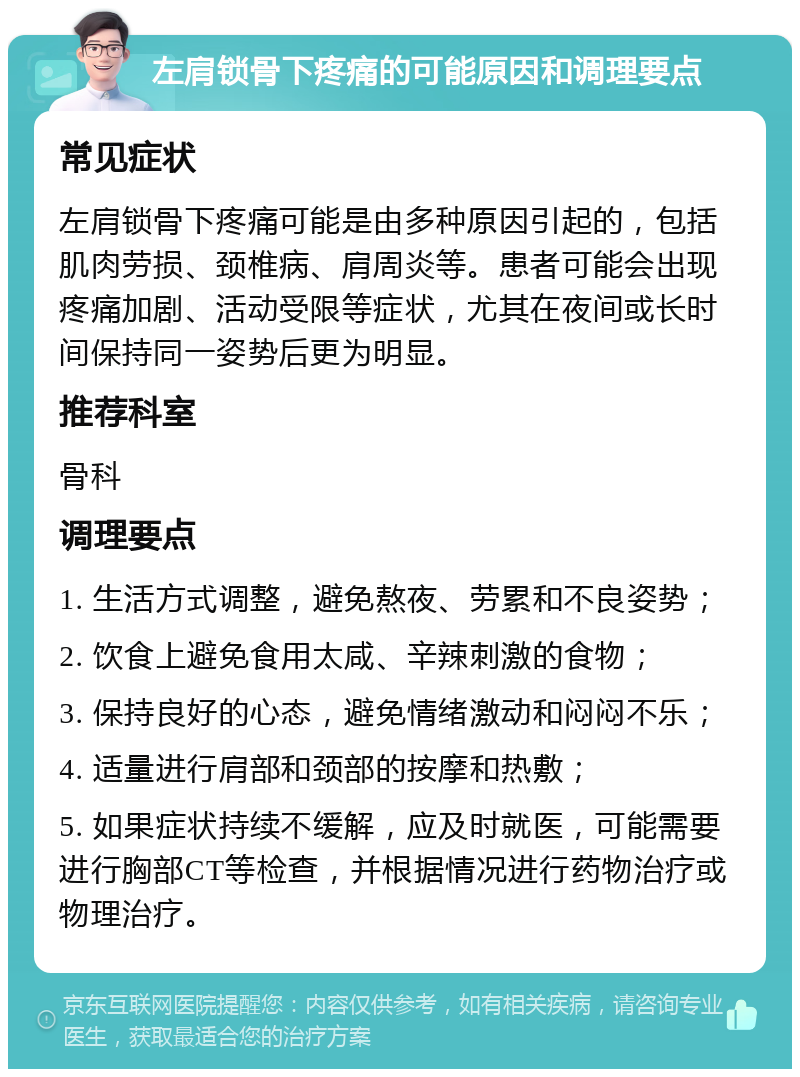 左肩锁骨下疼痛的可能原因和调理要点 常见症状 左肩锁骨下疼痛可能是由多种原因引起的，包括肌肉劳损、颈椎病、肩周炎等。患者可能会出现疼痛加剧、活动受限等症状，尤其在夜间或长时间保持同一姿势后更为明显。 推荐科室 骨科 调理要点 1. 生活方式调整，避免熬夜、劳累和不良姿势； 2. 饮食上避免食用太咸、辛辣刺激的食物； 3. 保持良好的心态，避免情绪激动和闷闷不乐； 4. 适量进行肩部和颈部的按摩和热敷； 5. 如果症状持续不缓解，应及时就医，可能需要进行胸部CT等检查，并根据情况进行药物治疗或物理治疗。