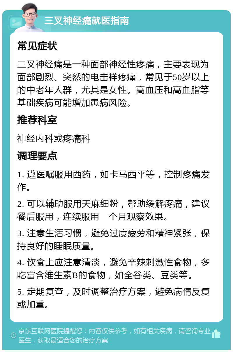 三叉神经痛就医指南 常见症状 三叉神经痛是一种面部神经性疼痛，主要表现为面部剧烈、突然的电击样疼痛，常见于50岁以上的中老年人群，尤其是女性。高血压和高血脂等基础疾病可能增加患病风险。 推荐科室 神经内科或疼痛科 调理要点 1. 遵医嘱服用西药，如卡马西平等，控制疼痛发作。 2. 可以辅助服用天麻细粉，帮助缓解疼痛，建议餐后服用，连续服用一个月观察效果。 3. 注意生活习惯，避免过度疲劳和精神紧张，保持良好的睡眠质量。 4. 饮食上应注意清淡，避免辛辣刺激性食物，多吃富含维生素B的食物，如全谷类、豆类等。 5. 定期复查，及时调整治疗方案，避免病情反复或加重。