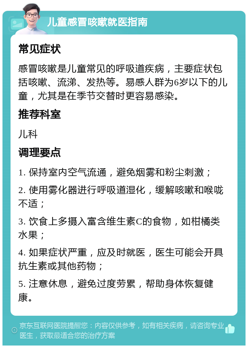 儿童感冒咳嗽就医指南 常见症状 感冒咳嗽是儿童常见的呼吸道疾病，主要症状包括咳嗽、流涕、发热等。易感人群为6岁以下的儿童，尤其是在季节交替时更容易感染。 推荐科室 儿科 调理要点 1. 保持室内空气流通，避免烟雾和粉尘刺激； 2. 使用雾化器进行呼吸道湿化，缓解咳嗽和喉咙不适； 3. 饮食上多摄入富含维生素C的食物，如柑橘类水果； 4. 如果症状严重，应及时就医，医生可能会开具抗生素或其他药物； 5. 注意休息，避免过度劳累，帮助身体恢复健康。