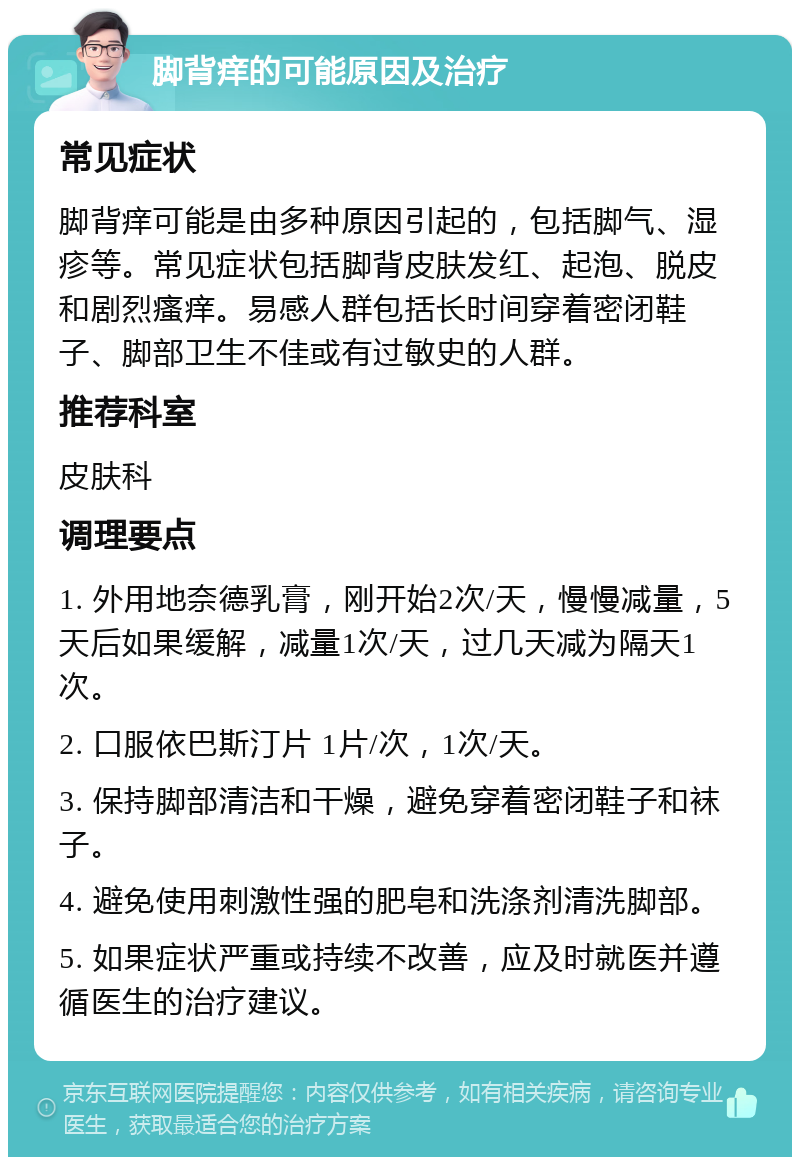 脚背痒的可能原因及治疗 常见症状 脚背痒可能是由多种原因引起的，包括脚气、湿疹等。常见症状包括脚背皮肤发红、起泡、脱皮和剧烈瘙痒。易感人群包括长时间穿着密闭鞋子、脚部卫生不佳或有过敏史的人群。 推荐科室 皮肤科 调理要点 1. 外用地奈德乳膏，刚开始2次/天，慢慢减量，5天后如果缓解，减量1次/天，过几天减为隔天1次。 2. 口服依巴斯汀片 1片/次，1次/天。 3. 保持脚部清洁和干燥，避免穿着密闭鞋子和袜子。 4. 避免使用刺激性强的肥皂和洗涤剂清洗脚部。 5. 如果症状严重或持续不改善，应及时就医并遵循医生的治疗建议。