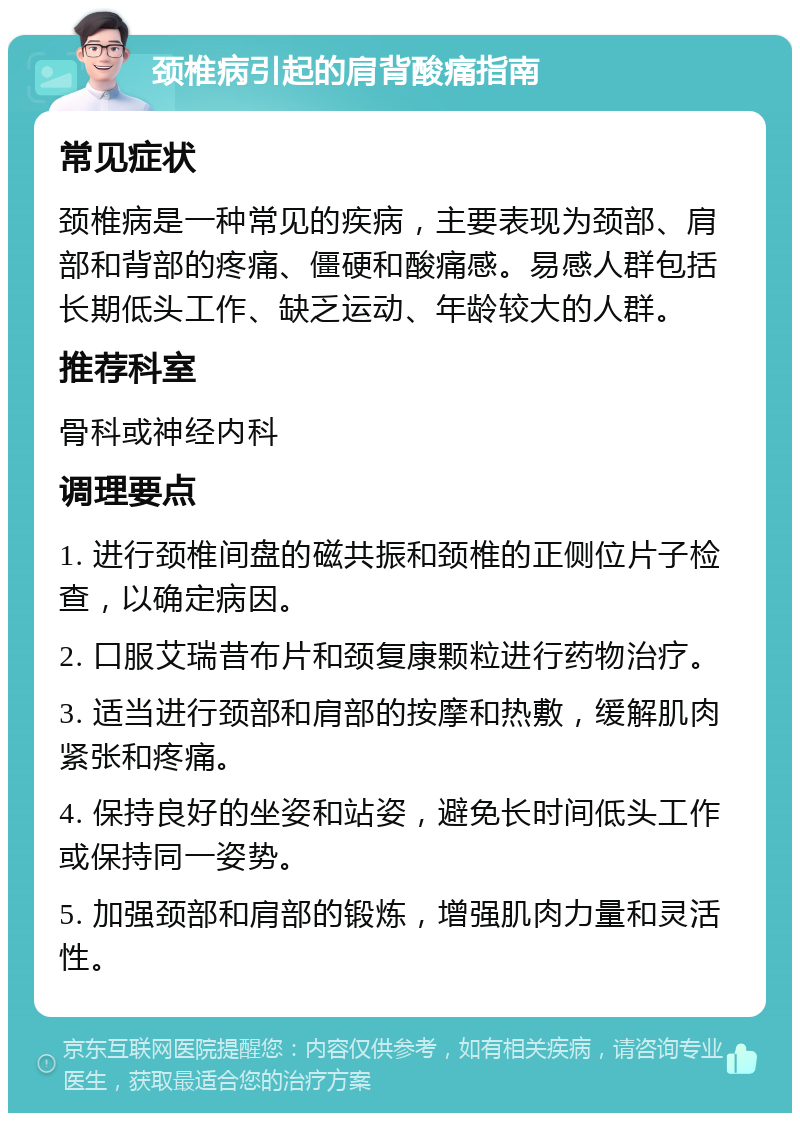 颈椎病引起的肩背酸痛指南 常见症状 颈椎病是一种常见的疾病，主要表现为颈部、肩部和背部的疼痛、僵硬和酸痛感。易感人群包括长期低头工作、缺乏运动、年龄较大的人群。 推荐科室 骨科或神经内科 调理要点 1. 进行颈椎间盘的磁共振和颈椎的正侧位片子检查，以确定病因。 2. 口服艾瑞昔布片和颈复康颗粒进行药物治疗。 3. 适当进行颈部和肩部的按摩和热敷，缓解肌肉紧张和疼痛。 4. 保持良好的坐姿和站姿，避免长时间低头工作或保持同一姿势。 5. 加强颈部和肩部的锻炼，增强肌肉力量和灵活性。