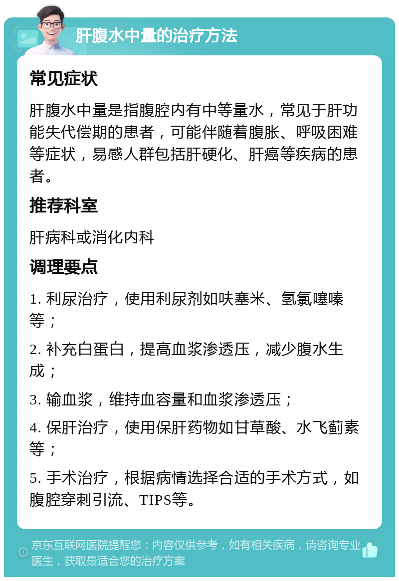 肝腹水中量的治疗方法 常见症状 肝腹水中量是指腹腔内有中等量水，常见于肝功能失代偿期的患者，可能伴随着腹胀、呼吸困难等症状，易感人群包括肝硬化、肝癌等疾病的患者。 推荐科室 肝病科或消化内科 调理要点 1. 利尿治疗，使用利尿剂如呋塞米、氢氯噻嗪等； 2. 补充白蛋白，提高血浆渗透压，减少腹水生成； 3. 输血浆，维持血容量和血浆渗透压； 4. 保肝治疗，使用保肝药物如甘草酸、水飞蓟素等； 5. 手术治疗，根据病情选择合适的手术方式，如腹腔穿刺引流、TIPS等。