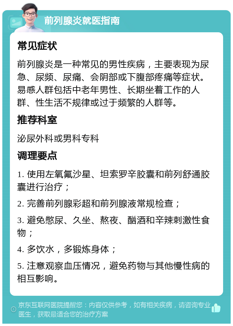 前列腺炎就医指南 常见症状 前列腺炎是一种常见的男性疾病，主要表现为尿急、尿频、尿痛、会阴部或下腹部疼痛等症状。易感人群包括中老年男性、长期坐着工作的人群、性生活不规律或过于频繁的人群等。 推荐科室 泌尿外科或男科专科 调理要点 1. 使用左氧氟沙星、坦索罗辛胶囊和前列舒通胶囊进行治疗； 2. 完善前列腺彩超和前列腺液常规检查； 3. 避免憋尿、久坐、熬夜、酗酒和辛辣刺激性食物； 4. 多饮水，多锻炼身体； 5. 注意观察血压情况，避免药物与其他慢性病的相互影响。