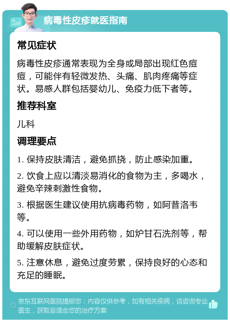 病毒性皮疹就医指南 常见症状 病毒性皮疹通常表现为全身或局部出现红色痘痘，可能伴有轻微发热、头痛、肌肉疼痛等症状。易感人群包括婴幼儿、免疫力低下者等。 推荐科室 儿科 调理要点 1. 保持皮肤清洁，避免抓挠，防止感染加重。 2. 饮食上应以清淡易消化的食物为主，多喝水，避免辛辣刺激性食物。 3. 根据医生建议使用抗病毒药物，如阿昔洛韦等。 4. 可以使用一些外用药物，如炉甘石洗剂等，帮助缓解皮肤症状。 5. 注意休息，避免过度劳累，保持良好的心态和充足的睡眠。