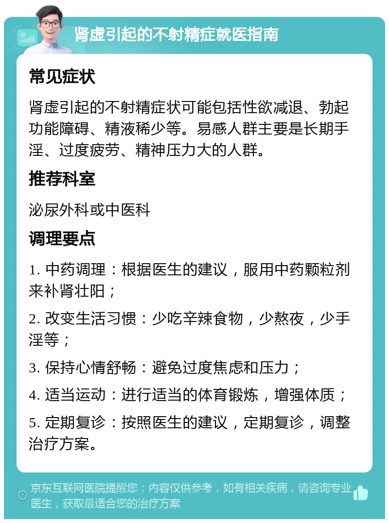 肾虚引起的不射精症就医指南 常见症状 肾虚引起的不射精症状可能包括性欲减退、勃起功能障碍、精液稀少等。易感人群主要是长期手淫、过度疲劳、精神压力大的人群。 推荐科室 泌尿外科或中医科 调理要点 1. 中药调理：根据医生的建议，服用中药颗粒剂来补肾壮阳； 2. 改变生活习惯：少吃辛辣食物，少熬夜，少手淫等； 3. 保持心情舒畅：避免过度焦虑和压力； 4. 适当运动：进行适当的体育锻炼，增强体质； 5. 定期复诊：按照医生的建议，定期复诊，调整治疗方案。