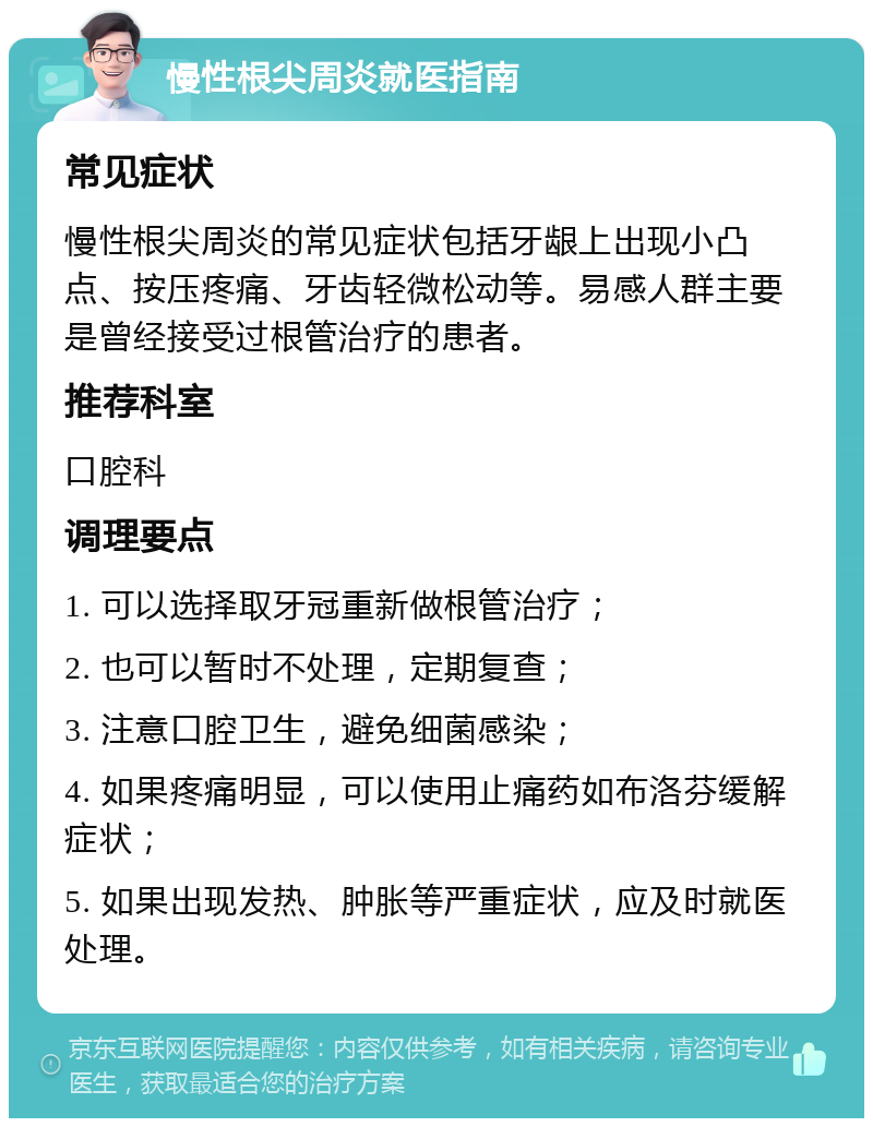 慢性根尖周炎就医指南 常见症状 慢性根尖周炎的常见症状包括牙龈上出现小凸点、按压疼痛、牙齿轻微松动等。易感人群主要是曾经接受过根管治疗的患者。 推荐科室 口腔科 调理要点 1. 可以选择取牙冠重新做根管治疗； 2. 也可以暂时不处理，定期复查； 3. 注意口腔卫生，避免细菌感染； 4. 如果疼痛明显，可以使用止痛药如布洛芬缓解症状； 5. 如果出现发热、肿胀等严重症状，应及时就医处理。