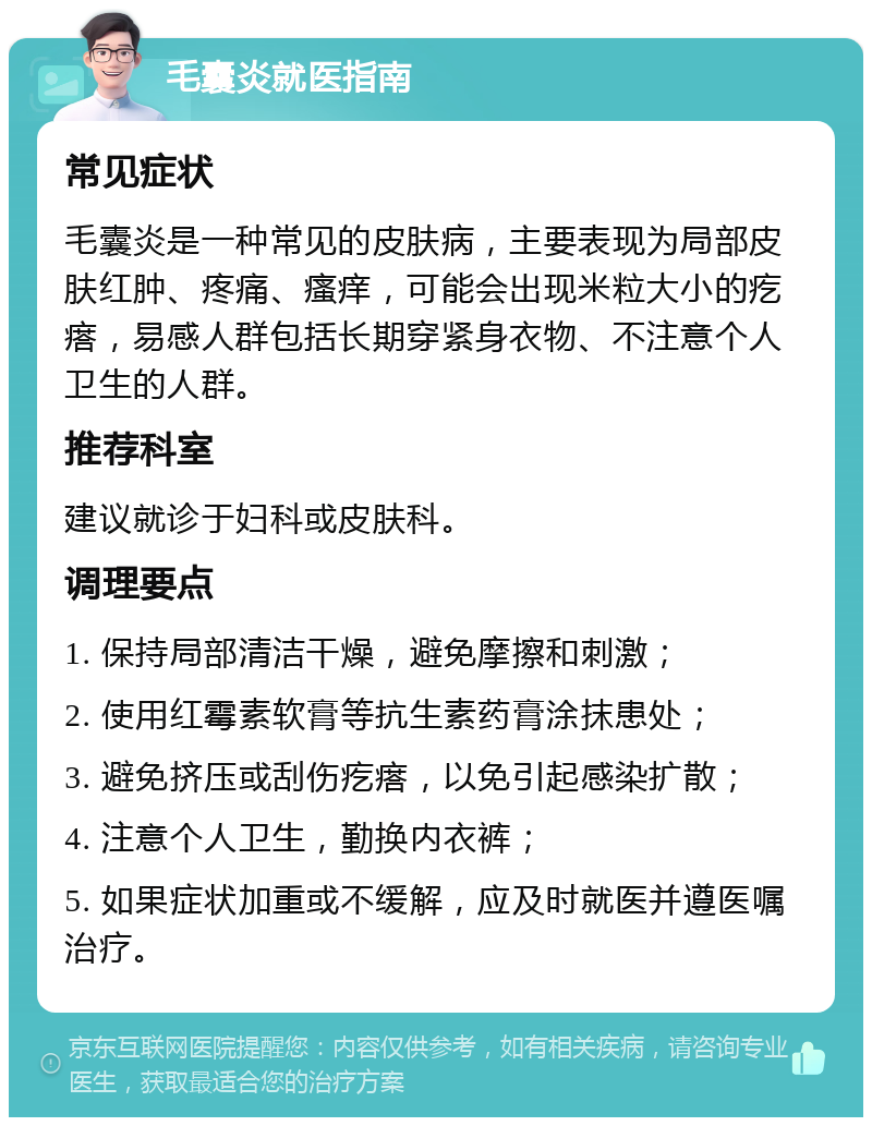 毛囊炎就医指南 常见症状 毛囊炎是一种常见的皮肤病，主要表现为局部皮肤红肿、疼痛、瘙痒，可能会出现米粒大小的疙瘩，易感人群包括长期穿紧身衣物、不注意个人卫生的人群。 推荐科室 建议就诊于妇科或皮肤科。 调理要点 1. 保持局部清洁干燥，避免摩擦和刺激； 2. 使用红霉素软膏等抗生素药膏涂抹患处； 3. 避免挤压或刮伤疙瘩，以免引起感染扩散； 4. 注意个人卫生，勤换内衣裤； 5. 如果症状加重或不缓解，应及时就医并遵医嘱治疗。