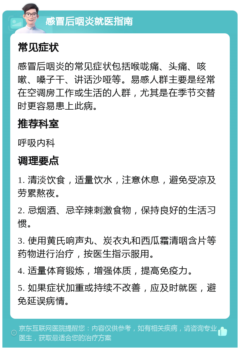 感冒后咽炎就医指南 常见症状 感冒后咽炎的常见症状包括喉咙痛、头痛、咳嗽、嗓子干、讲话沙哑等。易感人群主要是经常在空调房工作或生活的人群，尤其是在季节交替时更容易患上此病。 推荐科室 呼吸内科 调理要点 1. 清淡饮食，适量饮水，注意休息，避免受凉及劳累熬夜。 2. 忌烟酒、忌辛辣刺激食物，保持良好的生活习惯。 3. 使用黄氏响声丸、炭衣丸和西瓜霜清咽含片等药物进行治疗，按医生指示服用。 4. 适量体育锻炼，增强体质，提高免疫力。 5. 如果症状加重或持续不改善，应及时就医，避免延误病情。