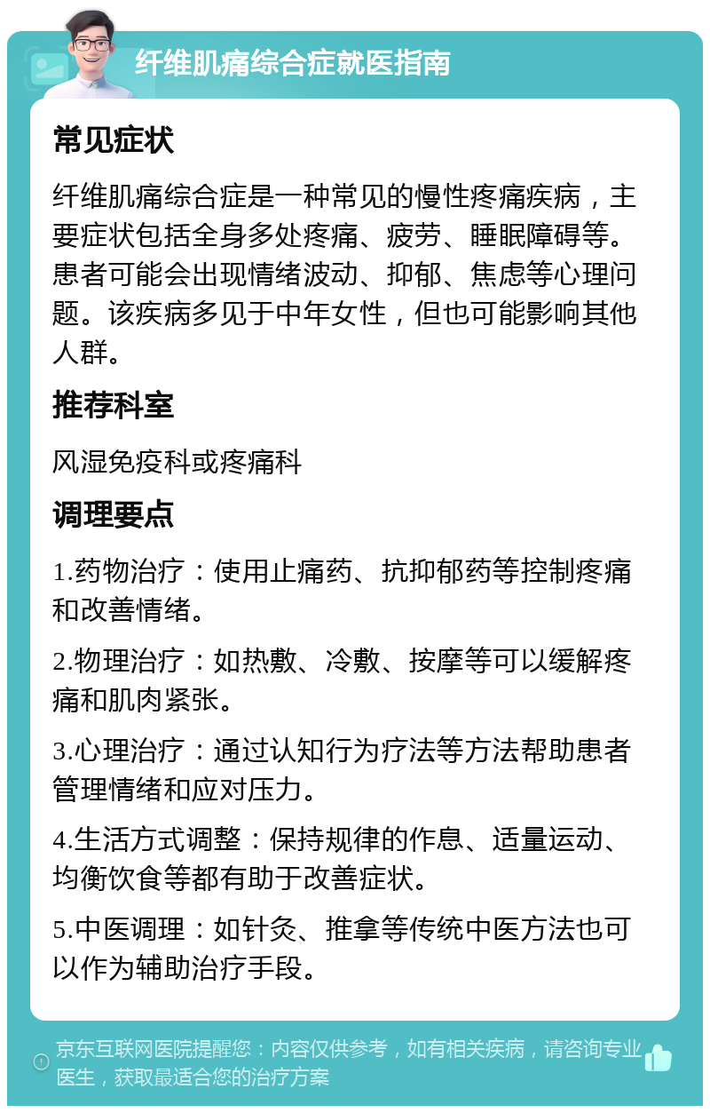 纤维肌痛综合症就医指南 常见症状 纤维肌痛综合症是一种常见的慢性疼痛疾病，主要症状包括全身多处疼痛、疲劳、睡眠障碍等。患者可能会出现情绪波动、抑郁、焦虑等心理问题。该疾病多见于中年女性，但也可能影响其他人群。 推荐科室 风湿免疫科或疼痛科 调理要点 1.药物治疗：使用止痛药、抗抑郁药等控制疼痛和改善情绪。 2.物理治疗：如热敷、冷敷、按摩等可以缓解疼痛和肌肉紧张。 3.心理治疗：通过认知行为疗法等方法帮助患者管理情绪和应对压力。 4.生活方式调整：保持规律的作息、适量运动、均衡饮食等都有助于改善症状。 5.中医调理：如针灸、推拿等传统中医方法也可以作为辅助治疗手段。