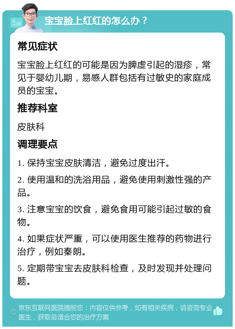 宝宝脸上红红的怎么办？ 常见症状 宝宝脸上红红的可能是因为脾虚引起的湿疹，常见于婴幼儿期，易感人群包括有过敏史的家庭成员的宝宝。 推荐科室 皮肤科 调理要点 1. 保持宝宝皮肤清洁，避免过度出汗。 2. 使用温和的洗浴用品，避免使用刺激性强的产品。 3. 注意宝宝的饮食，避免食用可能引起过敏的食物。 4. 如果症状严重，可以使用医生推荐的药物进行治疗，例如秦朗。 5. 定期带宝宝去皮肤科检查，及时发现并处理问题。