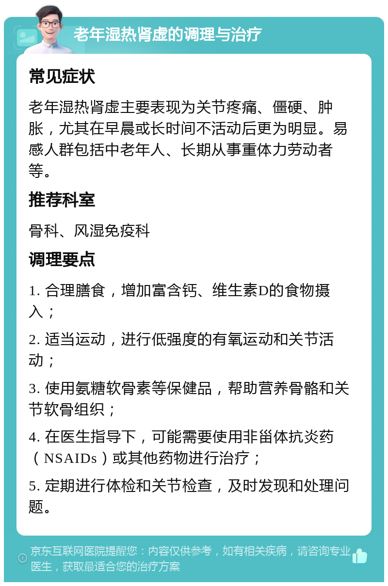 老年湿热肾虚的调理与治疗 常见症状 老年湿热肾虚主要表现为关节疼痛、僵硬、肿胀，尤其在早晨或长时间不活动后更为明显。易感人群包括中老年人、长期从事重体力劳动者等。 推荐科室 骨科、风湿免疫科 调理要点 1. 合理膳食，增加富含钙、维生素D的食物摄入； 2. 适当运动，进行低强度的有氧运动和关节活动； 3. 使用氨糖软骨素等保健品，帮助营养骨骼和关节软骨组织； 4. 在医生指导下，可能需要使用非甾体抗炎药（NSAIDs）或其他药物进行治疗； 5. 定期进行体检和关节检查，及时发现和处理问题。