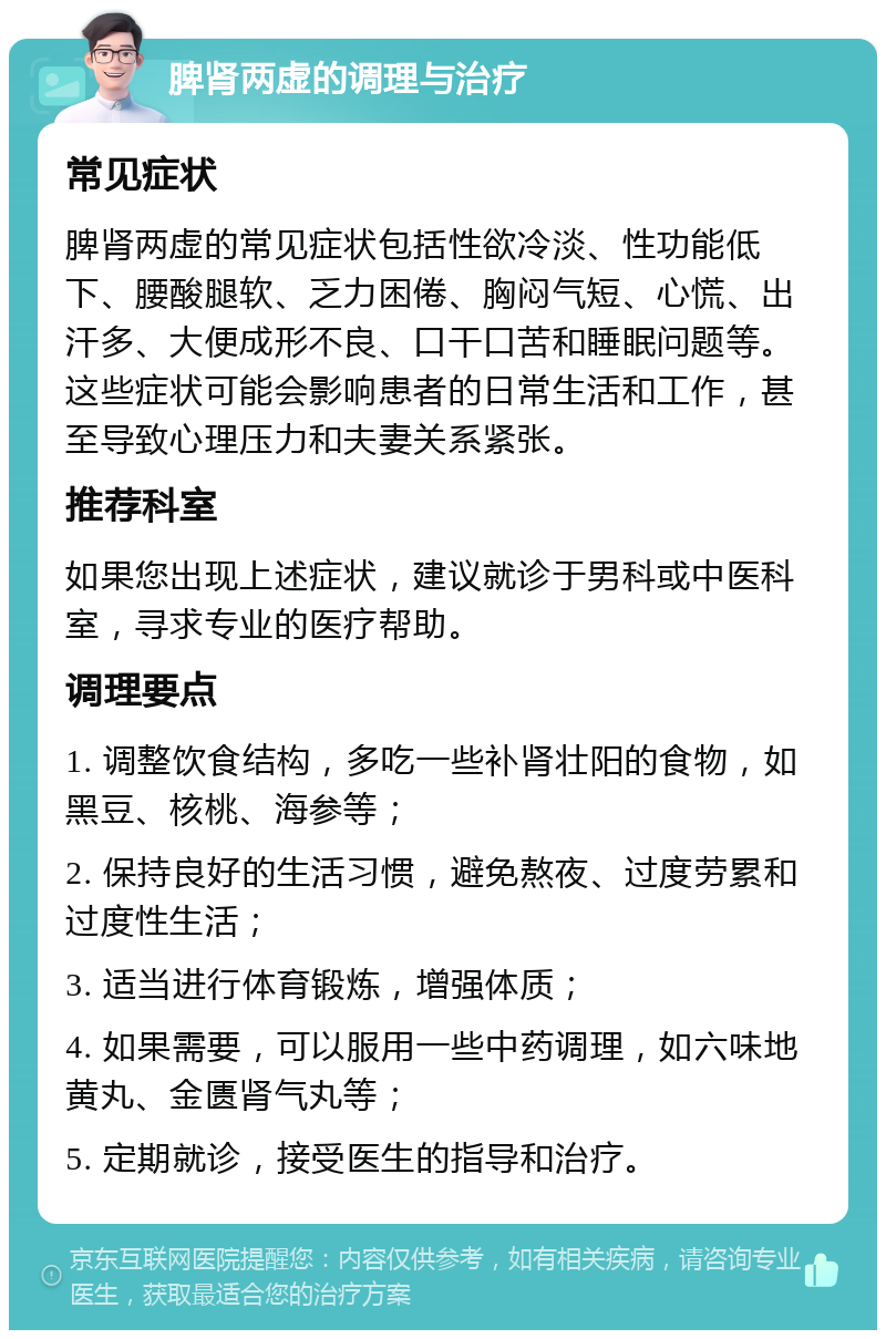 脾肾两虚的调理与治疗 常见症状 脾肾两虚的常见症状包括性欲冷淡、性功能低下、腰酸腿软、乏力困倦、胸闷气短、心慌、出汗多、大便成形不良、口干口苦和睡眠问题等。这些症状可能会影响患者的日常生活和工作，甚至导致心理压力和夫妻关系紧张。 推荐科室 如果您出现上述症状，建议就诊于男科或中医科室，寻求专业的医疗帮助。 调理要点 1. 调整饮食结构，多吃一些补肾壮阳的食物，如黑豆、核桃、海参等； 2. 保持良好的生活习惯，避免熬夜、过度劳累和过度性生活； 3. 适当进行体育锻炼，增强体质； 4. 如果需要，可以服用一些中药调理，如六味地黄丸、金匮肾气丸等； 5. 定期就诊，接受医生的指导和治疗。