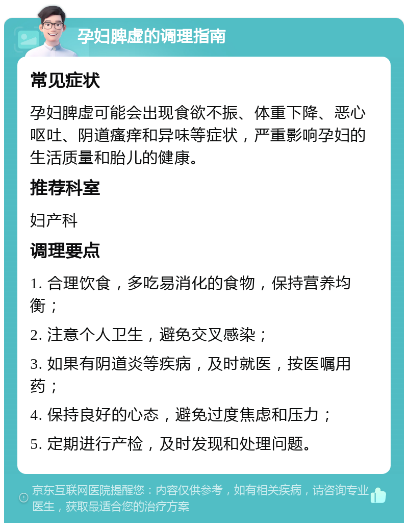 孕妇脾虚的调理指南 常见症状 孕妇脾虚可能会出现食欲不振、体重下降、恶心呕吐、阴道瘙痒和异味等症状，严重影响孕妇的生活质量和胎儿的健康。 推荐科室 妇产科 调理要点 1. 合理饮食，多吃易消化的食物，保持营养均衡； 2. 注意个人卫生，避免交叉感染； 3. 如果有阴道炎等疾病，及时就医，按医嘱用药； 4. 保持良好的心态，避免过度焦虑和压力； 5. 定期进行产检，及时发现和处理问题。