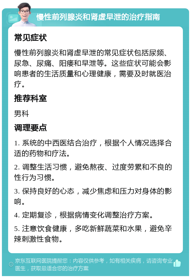 慢性前列腺炎和肾虚早泄的治疗指南 常见症状 慢性前列腺炎和肾虚早泄的常见症状包括尿频、尿急、尿痛、阳痿和早泄等。这些症状可能会影响患者的生活质量和心理健康，需要及时就医治疗。 推荐科室 男科 调理要点 1. 系统的中西医结合治疗，根据个人情况选择合适的药物和疗法。 2. 调整生活习惯，避免熬夜、过度劳累和不良的性行为习惯。 3. 保持良好的心态，减少焦虑和压力对身体的影响。 4. 定期复诊，根据病情变化调整治疗方案。 5. 注意饮食健康，多吃新鲜蔬菜和水果，避免辛辣刺激性食物。