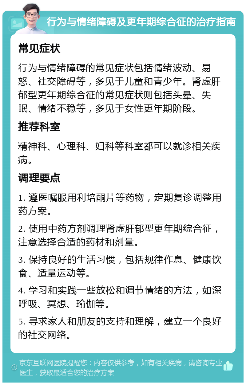 行为与情绪障碍及更年期综合征的治疗指南 常见症状 行为与情绪障碍的常见症状包括情绪波动、易怒、社交障碍等，多见于儿童和青少年。肾虚肝郁型更年期综合征的常见症状则包括头晕、失眠、情绪不稳等，多见于女性更年期阶段。 推荐科室 精神科、心理科、妇科等科室都可以就诊相关疾病。 调理要点 1. 遵医嘱服用利培酮片等药物，定期复诊调整用药方案。 2. 使用中药方剂调理肾虚肝郁型更年期综合征，注意选择合适的药材和剂量。 3. 保持良好的生活习惯，包括规律作息、健康饮食、适量运动等。 4. 学习和实践一些放松和调节情绪的方法，如深呼吸、冥想、瑜伽等。 5. 寻求家人和朋友的支持和理解，建立一个良好的社交网络。