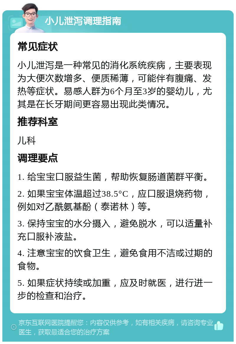 小儿泄泻调理指南 常见症状 小儿泄泻是一种常见的消化系统疾病，主要表现为大便次数增多、便质稀薄，可能伴有腹痛、发热等症状。易感人群为6个月至3岁的婴幼儿，尤其是在长牙期间更容易出现此类情况。 推荐科室 儿科 调理要点 1. 给宝宝口服益生菌，帮助恢复肠道菌群平衡。 2. 如果宝宝体温超过38.5°C，应口服退烧药物，例如对乙酰氨基酚（泰诺林）等。 3. 保持宝宝的水分摄入，避免脱水，可以适量补充口服补液盐。 4. 注意宝宝的饮食卫生，避免食用不洁或过期的食物。 5. 如果症状持续或加重，应及时就医，进行进一步的检查和治疗。