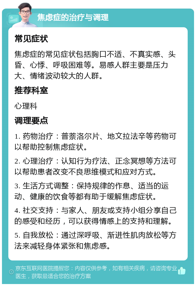 焦虑症的治疗与调理 常见症状 焦虑症的常见症状包括胸口不适、不真实感、头昏、心悸、呼吸困难等。易感人群主要是压力大、情绪波动较大的人群。 推荐科室 心理科 调理要点 1. 药物治疗：普萘洛尔片、地文拉法辛等药物可以帮助控制焦虑症状。 2. 心理治疗：认知行为疗法、正念冥想等方法可以帮助患者改变不良思维模式和应对方式。 3. 生活方式调整：保持规律的作息、适当的运动、健康的饮食等都有助于缓解焦虑症状。 4. 社交支持：与家人、朋友或支持小组分享自己的感受和经历，可以获得情感上的支持和理解。 5. 自我放松：通过深呼吸、渐进性肌肉放松等方法来减轻身体紧张和焦虑感。