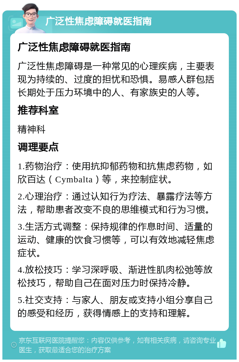 广泛性焦虑障碍就医指南 广泛性焦虑障碍就医指南 广泛性焦虑障碍是一种常见的心理疾病，主要表现为持续的、过度的担忧和恐惧。易感人群包括长期处于压力环境中的人、有家族史的人等。 推荐科室 精神科 调理要点 1.药物治疗：使用抗抑郁药物和抗焦虑药物，如欣百达（Cymbalta）等，来控制症状。 2.心理治疗：通过认知行为疗法、暴露疗法等方法，帮助患者改变不良的思维模式和行为习惯。 3.生活方式调整：保持规律的作息时间、适量的运动、健康的饮食习惯等，可以有效地减轻焦虑症状。 4.放松技巧：学习深呼吸、渐进性肌肉松弛等放松技巧，帮助自己在面对压力时保持冷静。 5.社交支持：与家人、朋友或支持小组分享自己的感受和经历，获得情感上的支持和理解。