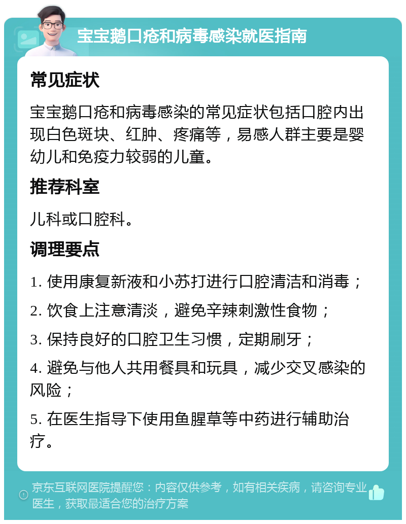 宝宝鹅口疮和病毒感染就医指南 常见症状 宝宝鹅口疮和病毒感染的常见症状包括口腔内出现白色斑块、红肿、疼痛等，易感人群主要是婴幼儿和免疫力较弱的儿童。 推荐科室 儿科或口腔科。 调理要点 1. 使用康复新液和小苏打进行口腔清洁和消毒； 2. 饮食上注意清淡，避免辛辣刺激性食物； 3. 保持良好的口腔卫生习惯，定期刷牙； 4. 避免与他人共用餐具和玩具，减少交叉感染的风险； 5. 在医生指导下使用鱼腥草等中药进行辅助治疗。