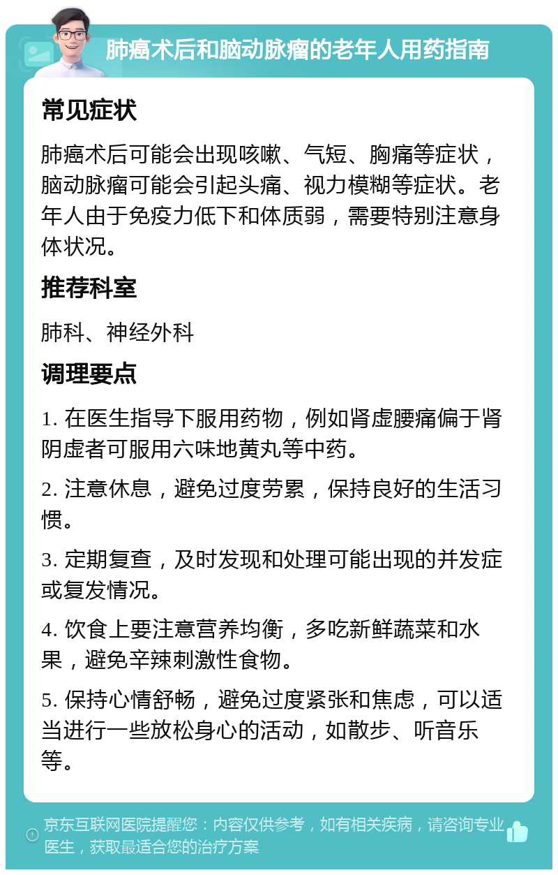 肺癌术后和脑动脉瘤的老年人用药指南 常见症状 肺癌术后可能会出现咳嗽、气短、胸痛等症状，脑动脉瘤可能会引起头痛、视力模糊等症状。老年人由于免疫力低下和体质弱，需要特别注意身体状况。 推荐科室 肺科、神经外科 调理要点 1. 在医生指导下服用药物，例如肾虚腰痛偏于肾阴虚者可服用六味地黄丸等中药。 2. 注意休息，避免过度劳累，保持良好的生活习惯。 3. 定期复查，及时发现和处理可能出现的并发症或复发情况。 4. 饮食上要注意营养均衡，多吃新鲜蔬菜和水果，避免辛辣刺激性食物。 5. 保持心情舒畅，避免过度紧张和焦虑，可以适当进行一些放松身心的活动，如散步、听音乐等。