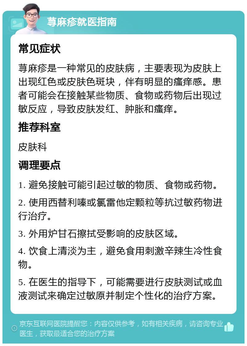 荨麻疹就医指南 常见症状 荨麻疹是一种常见的皮肤病，主要表现为皮肤上出现红色或皮肤色斑块，伴有明显的瘙痒感。患者可能会在接触某些物质、食物或药物后出现过敏反应，导致皮肤发红、肿胀和瘙痒。 推荐科室 皮肤科 调理要点 1. 避免接触可能引起过敏的物质、食物或药物。 2. 使用西替利嗪或氯雷他定颗粒等抗过敏药物进行治疗。 3. 外用炉甘石擦拭受影响的皮肤区域。 4. 饮食上清淡为主，避免食用刺激辛辣生冷性食物。 5. 在医生的指导下，可能需要进行皮肤测试或血液测试来确定过敏原并制定个性化的治疗方案。