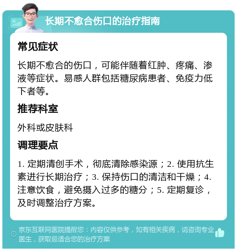 长期不愈合伤口的治疗指南 常见症状 长期不愈合的伤口，可能伴随着红肿、疼痛、渗液等症状。易感人群包括糖尿病患者、免疫力低下者等。 推荐科室 外科或皮肤科 调理要点 1. 定期清创手术，彻底清除感染源；2. 使用抗生素进行长期治疗；3. 保持伤口的清洁和干燥；4. 注意饮食，避免摄入过多的糖分；5. 定期复诊，及时调整治疗方案。