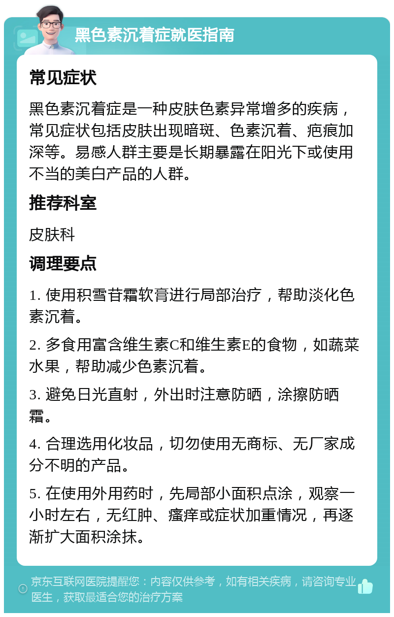 黑色素沉着症就医指南 常见症状 黑色素沉着症是一种皮肤色素异常增多的疾病，常见症状包括皮肤出现暗斑、色素沉着、疤痕加深等。易感人群主要是长期暴露在阳光下或使用不当的美白产品的人群。 推荐科室 皮肤科 调理要点 1. 使用积雪苷霜软膏进行局部治疗，帮助淡化色素沉着。 2. 多食用富含维生素C和维生素E的食物，如蔬菜水果，帮助减少色素沉着。 3. 避免日光直射，外出时注意防晒，涂擦防晒霜。 4. 合理选用化妆品，切勿使用无商标、无厂家成分不明的产品。 5. 在使用外用药时，先局部小面积点涂，观察一小时左右，无红肿、瘙痒或症状加重情况，再逐渐扩大面积涂抹。