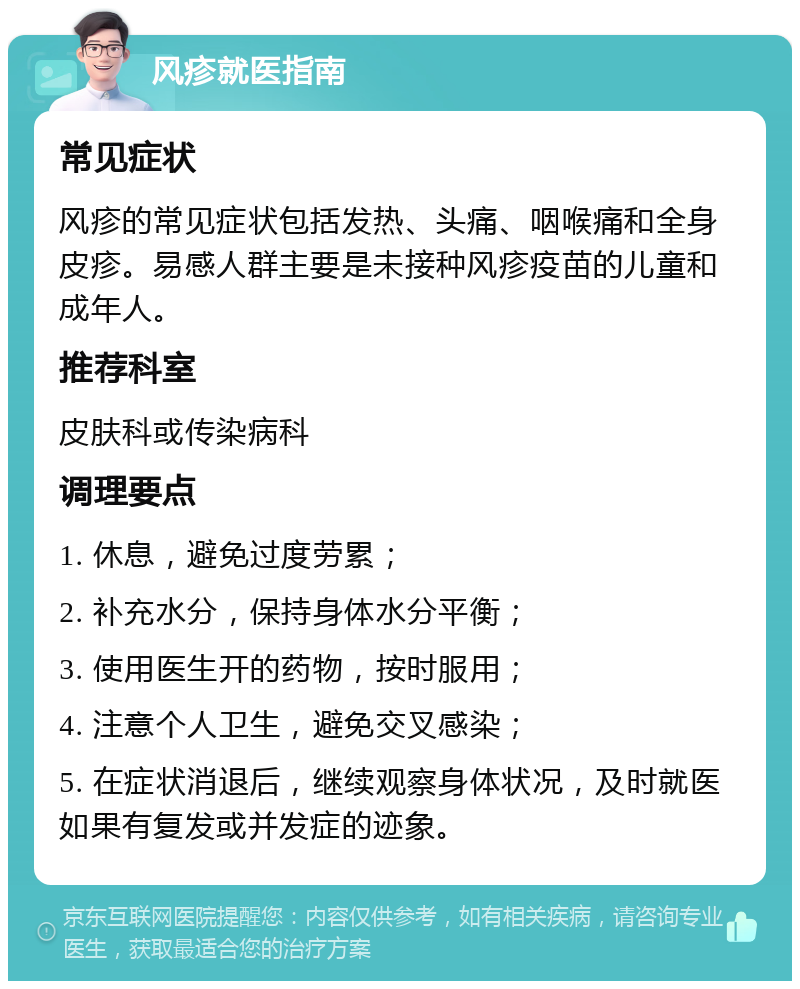 风疹就医指南 常见症状 风疹的常见症状包括发热、头痛、咽喉痛和全身皮疹。易感人群主要是未接种风疹疫苗的儿童和成年人。 推荐科室 皮肤科或传染病科 调理要点 1. 休息，避免过度劳累； 2. 补充水分，保持身体水分平衡； 3. 使用医生开的药物，按时服用； 4. 注意个人卫生，避免交叉感染； 5. 在症状消退后，继续观察身体状况，及时就医如果有复发或并发症的迹象。